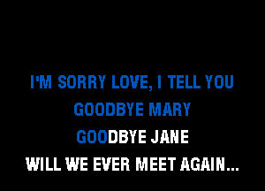 I'M SORRY LOVE, I TELL YOU
GOODBYE MARY
GOODBYE JANE

WILL WE EVER MEET AGAIN...