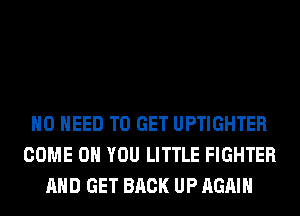 NO NEED TO GET UPTIGHTER
COME ON YOU LITTLE FIGHTER
AND GET BACK UP AGAIN