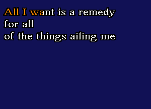 All I want is a remedy
for all

of the things ailing me