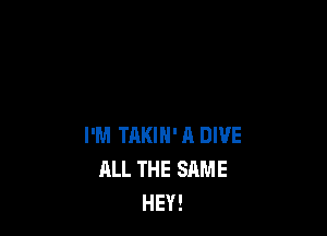 I'M TAKIH' A DIVE
ALL THE SAME
HEY!