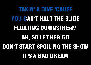 TAKIH' A DIVE 'CAUSE
YOU CAN'T HALT THE SLIDE
FLOATING DOWN STREAM
AH, 80 LET HER GO
DON'T START SPOILIHG THE SHOW
IT'S A BAD DREAM