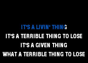 IT'S A LIVIH' THING
IT'S A TERRIBLE THING TO LOSE
IT'S A GIVEN THING
WHAT A TERRIBLE THING TO LOSE