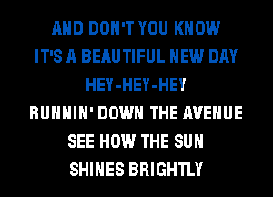 AND DON'T YOU KNOW
IT'S A BEAUTIFUL NEW DAY
HEY-HEY-HEY
RUHHIH' DOWN THE AVENUE
SEE HOW THE SUN
SHIHES BRIGHTLY