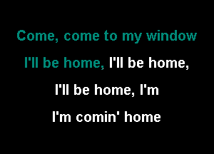 Come, come to my window

I'll be home, I'll be home,
I'll be home, I'm

I'm comin' home