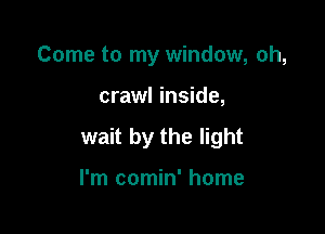Come to my window, oh,

crawl inside,

wait by the light

I'm comin' home