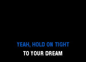 YEAH, HOLD 0 TIGHT
TO YOUR DREAM