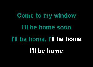Come to my window

I'll be home soon
I'll be home, I'll be home

I'll be home
