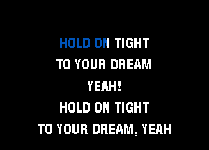 HOLD 0H TIGHT
TO YOUR DREAM

YEAH!
HOLD 0 TIGHT
TO YOUR DREAM, YEAH