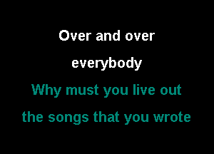 Over and over
everybody

Why must you live out

the songs that you wrote