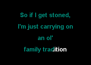 So if I get stoned,

I'm just carrying on

an ol'

family tradition