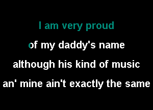 I am very proud
of my daddy's name
although his kind of music

an' mine ain't exactly the same