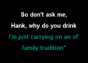 So don't ask me,

Hank, why do you drink

I'm just carrying on an ol'

family tradition