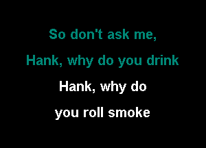 So don't ask me,

Hank, why do you drink

Hank, why do

you roll smoke