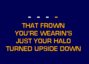 THAT FROWN
YOU'RE WEARIMS
JUST YOUR HALO

TURNED UPSIDE DOWN