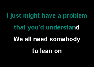 ljust might have a problem

that you'd understand
We all need somebody

to lean on