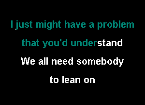 ljust might have a problem

that you'd understand
We all need somebody

to lean on