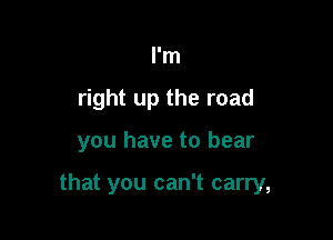 I'm
right up the road

you have to bear

that you can't carry,