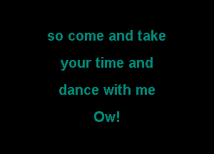 so come and take

your time and

dance with me
0w!