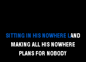 SITTING IN HIS NOWHERE LAND
MAKING ALL HIS NOWHERE
PLANS FOR NOBODY