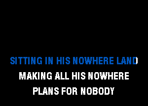 SITTING IN HIS NOWHERE LAND
MAKING ALL HIS NOWHERE
PLANS FOR NOBODY