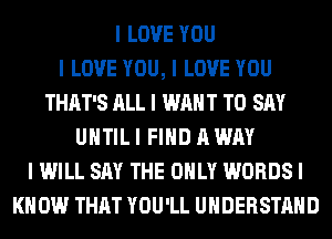 I LOVE YOU
I LOVE YOU, I LOVE YOU
THAT'S ALL I WANT TO SAY
UIITIL I FIND A WAY
I WILL SAY THE ONLY WORDS I
KNOW THAT YOU'LL UNDERSTAND