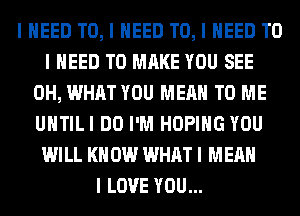 I NEED TO, I NEED TO, I NEED TO
I NEED TO MAKE YOU SEE
0H, WHAT YOU MEAN TO ME
UIITILI DO I'M HOPIIIG YOU
WILL I(II 0W WHAT I MEAN
I LOVE YOU...