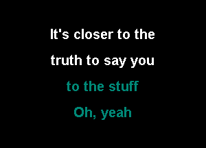 It's closer to the

truth to say you

to the stuff
Oh, yeah