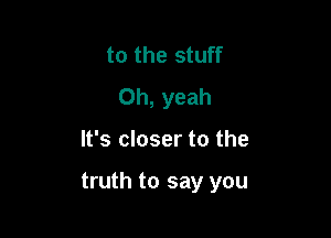 to the stuff
Oh, yeah

It's closer to the

truth to say you