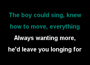 The boy could sing, knew
how to move, everything

Always wanting more,

he'd leave you longing for