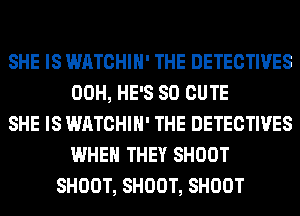 SHE IS WATCHIH' THE DETECTIVES
00H, HE'S SO CUTE
SHE IS WATCHIH' THE DETECTIVES
WHEN THEY SHOOT
SHOOT, SHOOT, SHOOT