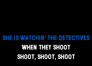 SHE IS WATCHIH' THE DETECTIVES
WHEN THEY SHOOT
SHOOT, SHOOT, SHOOT