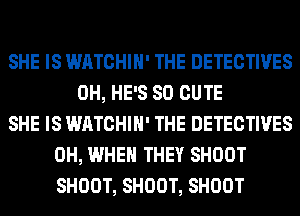 SHE IS WATCHIH' THE DETECTIVES
0H, HE'S SO CUTE
SHE IS WATCHIH' THE DETECTIVES
0H, WHEN THEY SHOOT
SHOOT, SHOOT, SHOOT