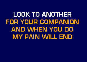 LOOK TO ANOTHER
FOR YOUR COMPANION
AND WHEN YOU DO
MY PAIN WILL END