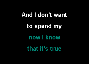 And I don't want

to spend my

now I know

that it's true