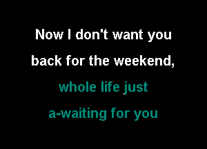 Now I don't want you

back for the weekend,
whole life just

a-waiting for you