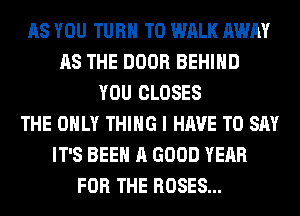 AS YOU TURN T0 WALK AWAY
AS THE DOOR BEHIND
YOU CLOSES
THE ONLY THING I HAVE TO SAY
IT'S BEEN A GOOD YEAR
FOR THE ROSES...