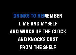 DRINKS TO REMEMBER
l, ME AND MYSELF
AND WINDS UP THE CLOCK
AND KNOCKS DUST
FROM THE SHELF