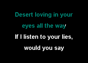 Desert loving in your

eyes all the way

If I listen to your lies,

would you say