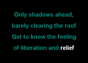 Only shadows ahead,

barely clearing the roof

Get to know the feeling

of liberation and relief