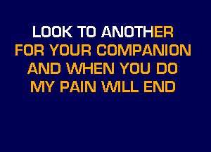 LOOK TO ANOTHER
FOR YOUR COMPANION
AND WHEN YOU DO
MY PAIN WILL END