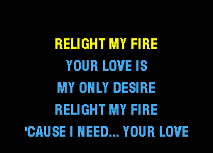 BELIGHT MY FIRE
YOUR LOVE IS
MY ONLY DESIRE
HELIGHT MY FIRE

'CAUSE I NEED... YOUR LOVE l