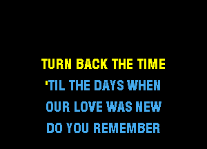 TURN BACK THE TIME

'TIL THE DAYS WHEN
OUR LOVE WAS HEW
DO YOU REMEMBER