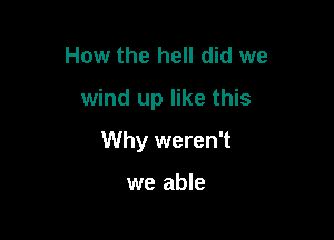 How the hell did we
wind up like this

Why weren't

we able