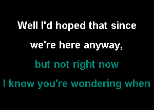 Well I'd hoped that since
we're here anyway,

but not right now

I know you're wondering when