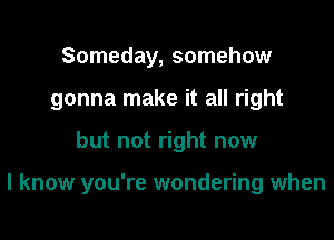 Someday, somehow
gonna make it all right

but not right now

I know you're wondering when