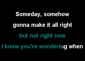 Someday, somehow
gonna make it all right

but not right now

I know you're wondering when