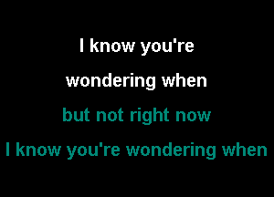 I know you're
wondering when

but not right now

I know you're wondering when