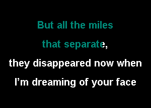But all the miles
that separate,

they disappeared now when

Pm dreaming of your face