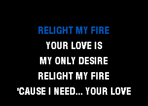 BELIGHT MY FIRE
YOUR LOVE IS
MY ONLY DESIRE
HELIGHT MY FIRE

'CAUSE I NEED... YOUR LOVE l