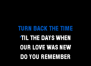 TURN BACK THE TIME

'TIL THE DAYS WHEN
OUR LOVE WAS HEW
DO YOU REMEMBER